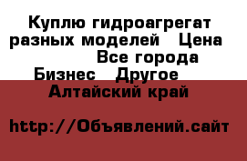 Куплю гидроагрегат разных моделей › Цена ­ 1 000 - Все города Бизнес » Другое   . Алтайский край